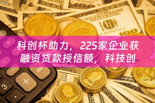 科创杯助力，225家企业获融资贷款授信额，科技创新与金融支持的双赢之路