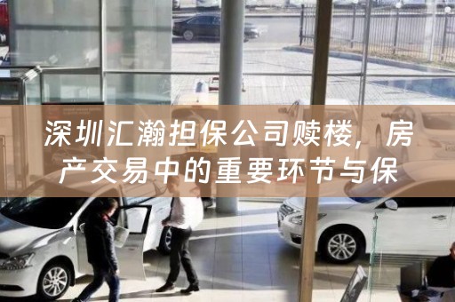 深圳汇瀚担保公司赎楼，房产交易中的重要环节与保障